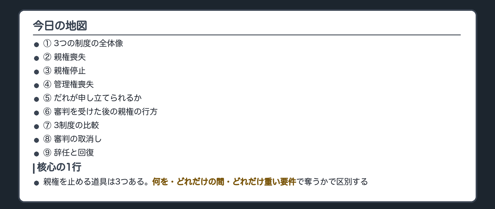 今日の地図。①3つの制度の全体像②親権喪失③親権停止④管理権喪失⑤だれが申し立てられるか⑥審判を受けた後の親権の行方⑦3制度の比較⑧審判の取消し⑨辞任と回復。核心の1行＝親権を止める道具は3つある。何を、どれだけの間、どれだけ重い要件で奪うかで区別する。