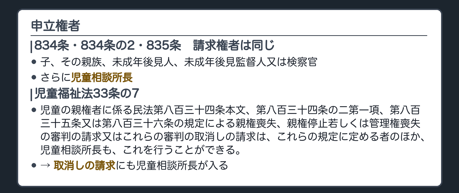 申立権者の板。834条・834条の2・835条の請求権者は同じ＝子、その親族、未成年後見人、未成年後見監督人又は検察官。さらに児童相談所長。児童福祉法33条の7「児童の親権者に係る民法第八百三十四条本文、第八百三十四条の二第一項、第八百三十五条又は第八百三十六条の規定による親権喪失、親権停止若しくは管理権喪失の審判の請求又はこれらの審判の取消しの請求は、これらの規定に定める者のほか、児童相談所長も、これを行うことができる。」→ 取消しの請求にも児童相談所長が入る。