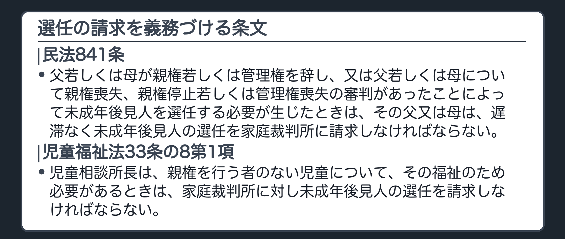 841条と児童福祉法33条の8（板）。民法841条＝父若しくは母が親権若しくは管理権を辞し、又は父若しくは母について親権喪失、親権停止若しくは管理権喪失の審判があったことによって未成年後見人を選任する必要が生じたときは、その父又は母は、遅滞なく未成年後見人の選任を家庭裁判所に請求しなければならない。児童福祉法33条の8第1項＝児童相談所長は、親権を行う者のない児童について、その福祉のため必要があるときは、家庭裁判所に対し未成年後見人の選任を請求しなければならない。