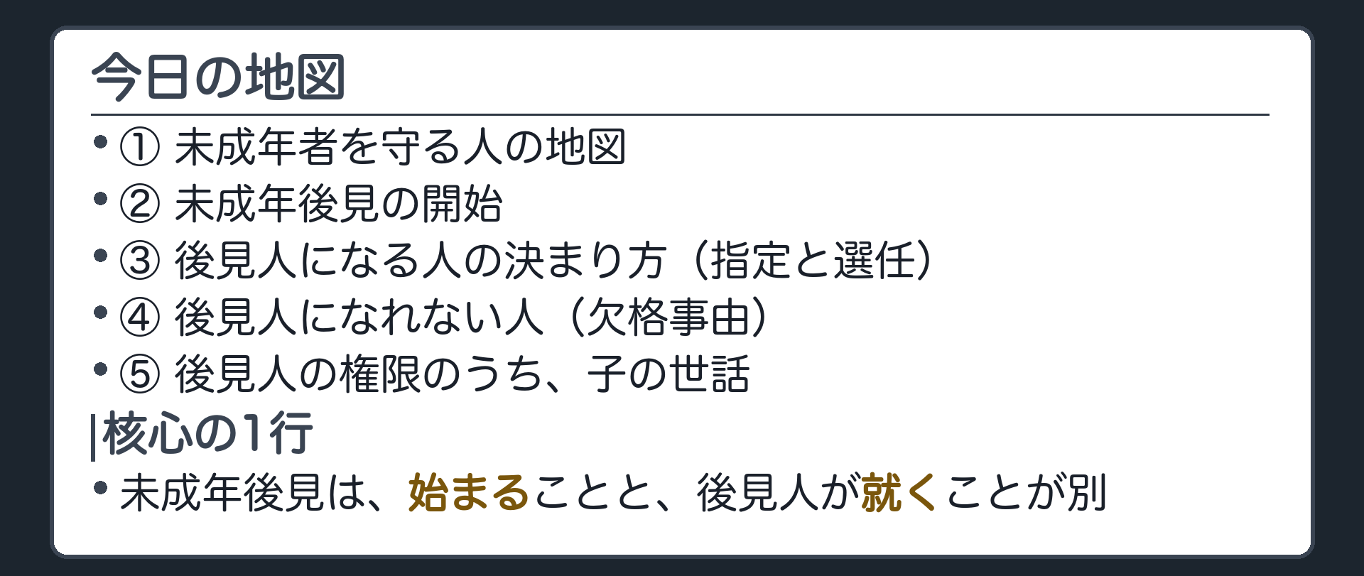 今日の地図。①未成年者を守る人の地図②未成年後見の開始③後見人になる人の決まり方（指定と選任）④後見人になれない人（欠格事由）⑤後見人の権限のうち、子の世話。核心の1行＝未成年後見は、始まることと、後見人が就くことが別。