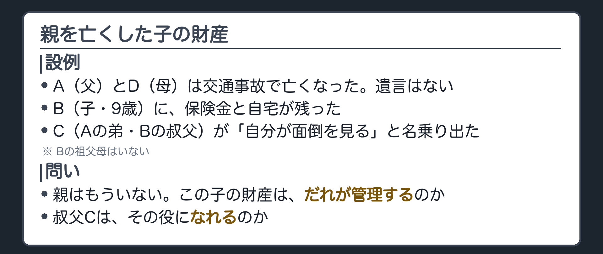 冒頭の設例。A（父）とD（母）は交通事故で亡くなった。B（子・9歳）に保険金と自宅が残った。C（Aの弟・Bの叔父）が「自分が面倒を見る」と名乗り出た。Bの祖父母はいない。A・Dは遺言を書いていない。問い＝親はもういない。この子の財産は、だれが管理するのか。叔父Cは、その役になれるのか。