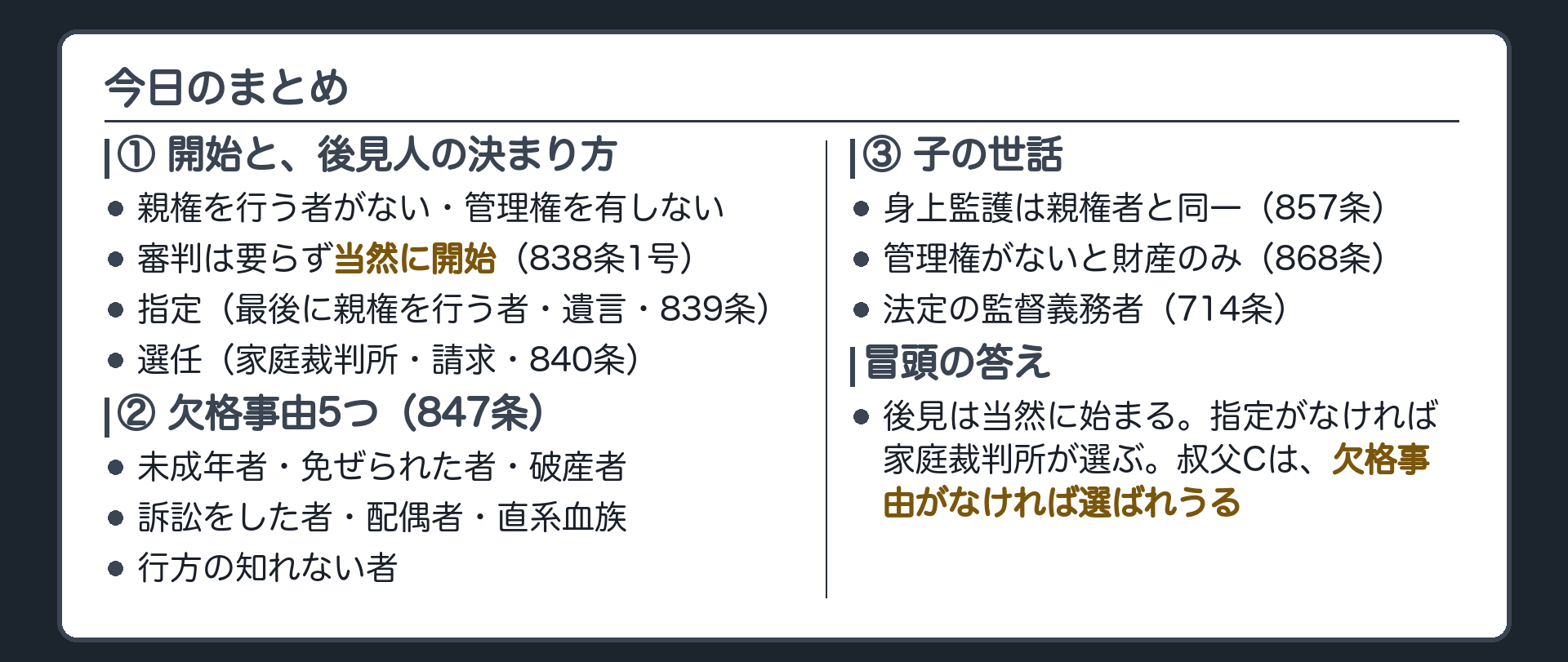 3本柱+冒頭の答え。①開始=親権を行う者がない・管理権を有しないとき(838条1号)。審判不要で当然に開始。→ 指定(最後に親権を行う者・遺言・839条)または選任(家庭裁判所・請求・840条)②欠格事由5つ(847条)③身上監護は親権者と同一(857条)。管理権がなければ財産に関する権限のみ(868条)。法定の監督義務者にあたる(714条)。冒頭の答え=後見は当然に始まる。指定がなければ家庭裁判所が選ぶ。叔父Cは欠格事由がなければ選ばれうる。