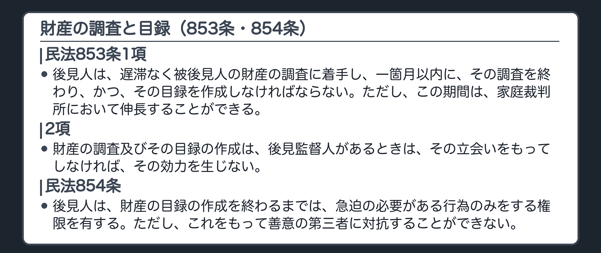 853条と854条。853条1項＝後見人は、遅滞なく被後見人の財産の調査に着手し、一箇月以内に、その調査を終わり、かつ、その目録を作成しなければならない。ただし、この期間は、家庭裁判所において伸長することができる。2項＝財産の調査及びその目録の作成は、後見監督人があるときは、その立会いをもってしなければ、その効力を生じない。854条＝後見人は、財産の目録の作成を終わるまでは、急迫の必要がある行為のみをする権限を有する。ただし、これをもって善意の第三者に対抗することができない。
