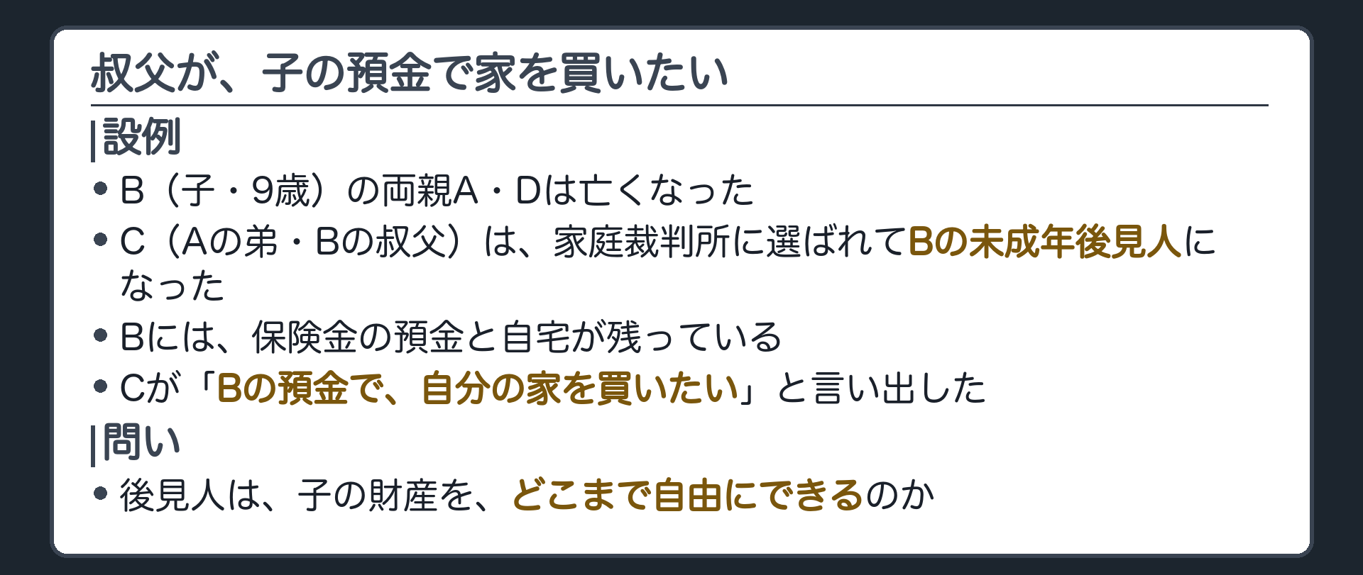 冒頭の設例。B（子・9歳）の両親A・Dは亡くなった。C（Aの弟・Bの叔父）は家庭裁判所に選ばれてBの未成年後見人になった。Bには保険金の預金と自宅が残っている。Cが「Bの預金で、自分の家を買いたい」と言い出した。問い＝後見人は、子の財産を、どこまで自由にできるのか。