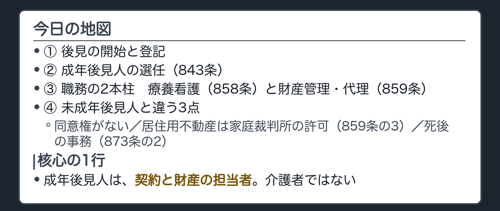 今日の地図。①後見の開始と登記②成年後見人の選任（843条）③職務の2本柱＝療養看護（858条）と財産管理・代理（859条）④未成年後見人と違う3点＝同意権がない／居住用不動産の処分は家庭裁判所の許可（859条の3）／死後の事務（873条の2）。核心の1行＝成年後見人は、契約と財産の担当者。介護者ではない。