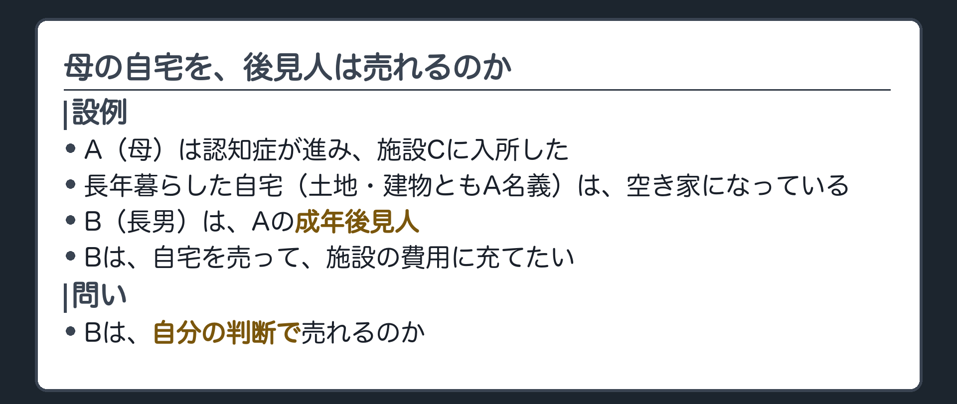 冒頭の設例。A（母・認知症）は長年暮らした自宅を離れ、C（施設）に入所した。自宅は空き家になっている。B（長男・成年後見人）は、自宅の土地と建物（A名義）を売って、施設の費用に充てたい。問い＝Bは、自分の判断で売れるのか。