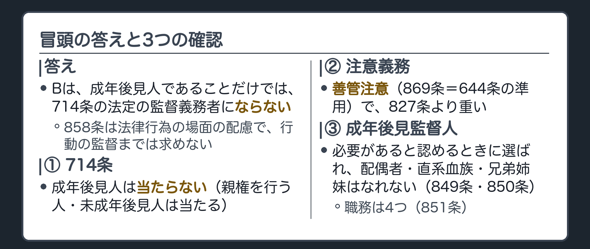 冒頭の答えと3つの確認。答え＝Bは、成年後見人であることだけでは、714条の法定の監督義務者にならない（858条は法律行為の場面の配慮で、行動の監督までは求めない）。①成年後見人は714条の法定の監督義務者に当たらない（親権を行う人・未成年後見人は当たる）②注意義務は善管注意（869条＝644条の準用）で、827条より重い③成年後見監督人は、必要があると認めるときに選ばれ、配偶者・直系血族・兄弟姉妹はなれない（849条・850条）。職務は4つ（851条）。