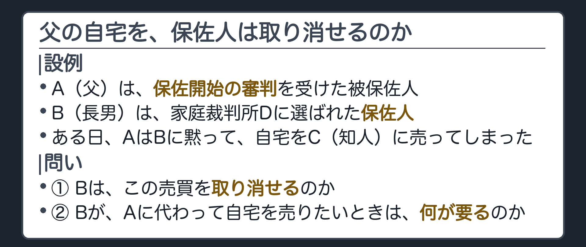 冒頭の設例。A（父・被保佐人）は、保佐開始の審判を受けている。B（長男・保佐人）は家庭裁判所Dに選ばれた。ある日、AはBに黙って、自宅をC（知人）に売ってしまった。問い＝①Bはこの売買を取り消せるのか ②Bが、Aに代わって自宅を売りたいときは、何が要るのか。