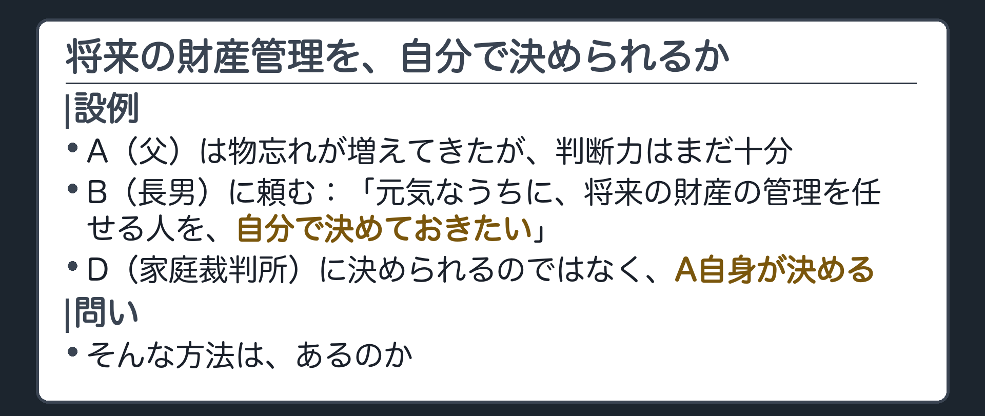 冒頭の設例。A（父）は物忘れが増えてきたが、判断力はまだ十分。B（長男）に「元気なうちに、将来の財産の管理を任せる人を、自分で決めておきたい。裁判所に決められるのではなく、お前に頼みたい」。D（家庭裁判所）が決めるのではなく、A自身が決める。問い＝そんな方法はあるのか。