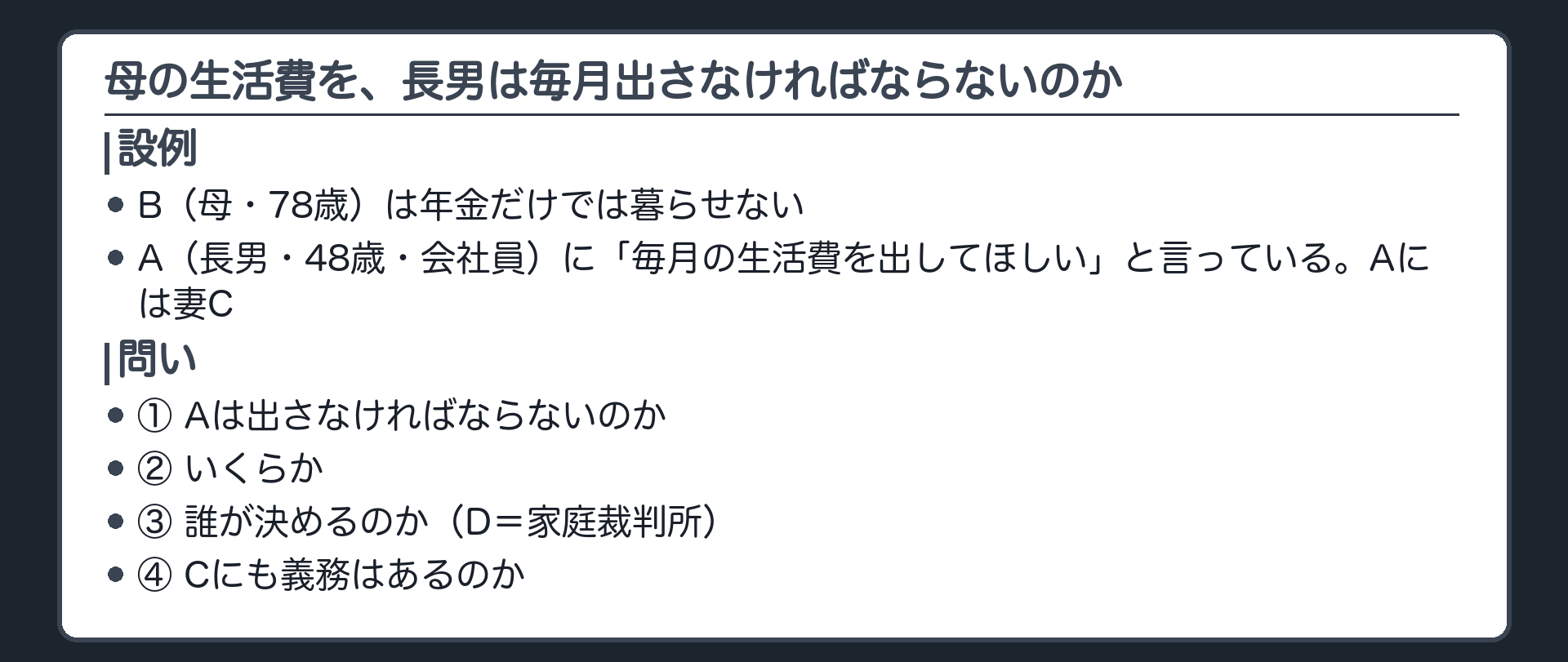 冒頭の設例。B（母・78歳）は年金だけでは暮らせない。A（長男・48歳・会社員）に毎月の生活費を出してほしいと言っている。Aには妻C。誰が決めるのかはD（家庭裁判所）。問い＝出さなければならないのか・いくらか・誰が決めるのか・Cにも義務はあるのか。