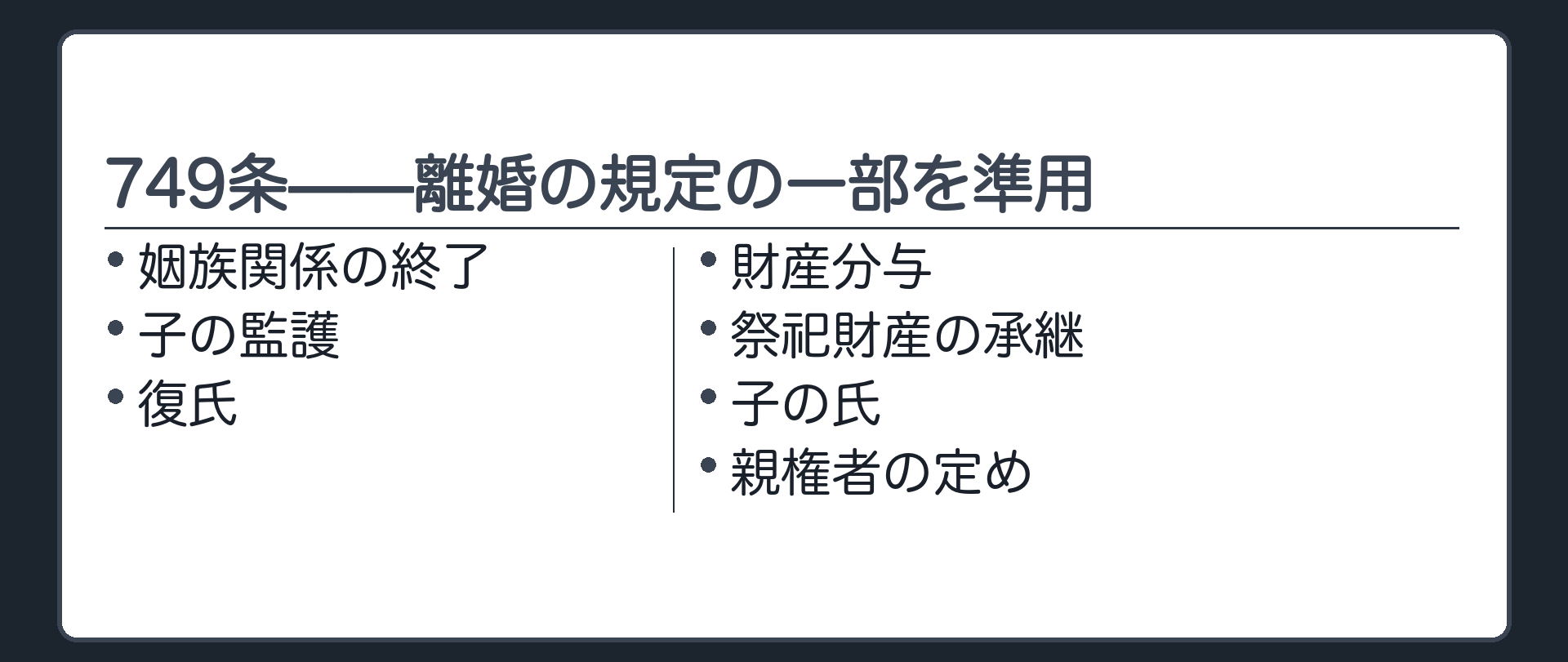 749条(離婚の規定の準用)=婚姻の取消しにも、離婚の規定の一部が準用される。姻族関係の終了/子の監護/復氏/財産分与/祭祀財産の承継/子の氏/親権者の定め。