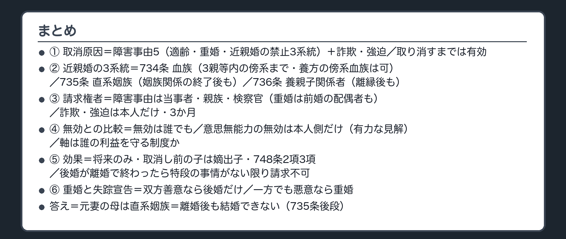 まとめ。①取消原因＝障害事由5（適齢・重婚・近親婚の禁止3系統）＋詐欺強迫／取消原因は限定／取り消すまでは有効②近親婚の3系統＝734条 血族・735条 直系姻族・736条 養親子関係者③請求権者と期間④無効／婚姻の取消し／総則の取消し⑤効果＝将来のみ・748条2項3項・749条の準用⑥重婚と失踪宣告＋冒頭の答え。