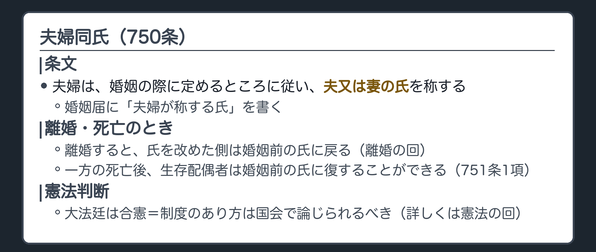 750条=夫婦は婚姻の際に定めるところに従い夫又は妻の氏を称する。婚姻届に「夫婦が称する氏」を書く。離婚すると氏を改めた側は婚姻前の氏に戻る(離婚の回)。一方の死亡後、生存配偶者は婚姻前の氏に復することができる(751条1項)。憲法判断=大法廷は合憲・制度のあり方は国会で論じられるべき(詳しくは憲法の回)。