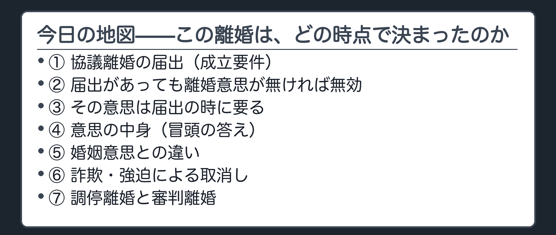 今日の地図。協議離婚の届出（成立要件）→届出があっても離婚意思が無ければ無効→その意思は届出の時に要る→意思の中身（冒頭の答え）→婚姻意思との違い→詐欺・強迫による取消し→調停離婚と審判離婚。軸＝この離婚は、どの時点で決まったのか。