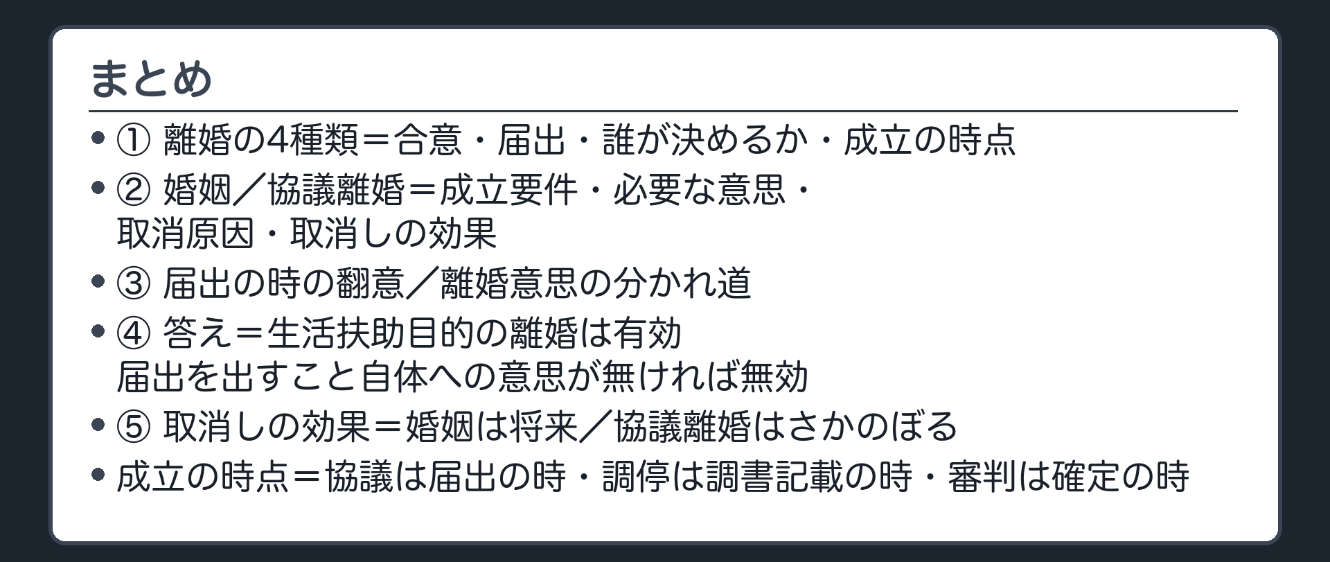 まとめ。①離婚の4種類の表（合意・届出・誰が決めるか・成立の時点）②婚姻／協議離婚の比較表（成立要件・必要な意思・取消原因・取消しの効果）③届出の時の翻意と離婚意思の分かれ道④冒頭の答え（同居を続けたままの生活扶助目的の離婚＝有効・届出を出すこと自体への意思が無ければ無効）⑤取消しの効果の対比（婚姻＝将来／協議離婚＝さかのぼる）。成立の時点＝協議は届出の時・調停は調書記載の時・審判は確定の時。