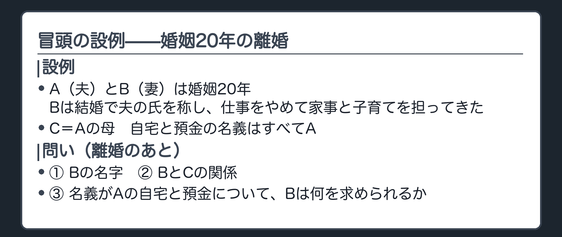 冒頭の設例。A（夫）とB（妻）は婚姻20年。Bは結婚で夫の氏を称し、仕事をやめて家事と子育てを担ってきた。C＝Aの母。自宅と預金の名義はすべてA。問い＝離婚のあと、①Bの名字 ②BとCの関係 ③名義がAの自宅と預金についてBは何を求められるか。