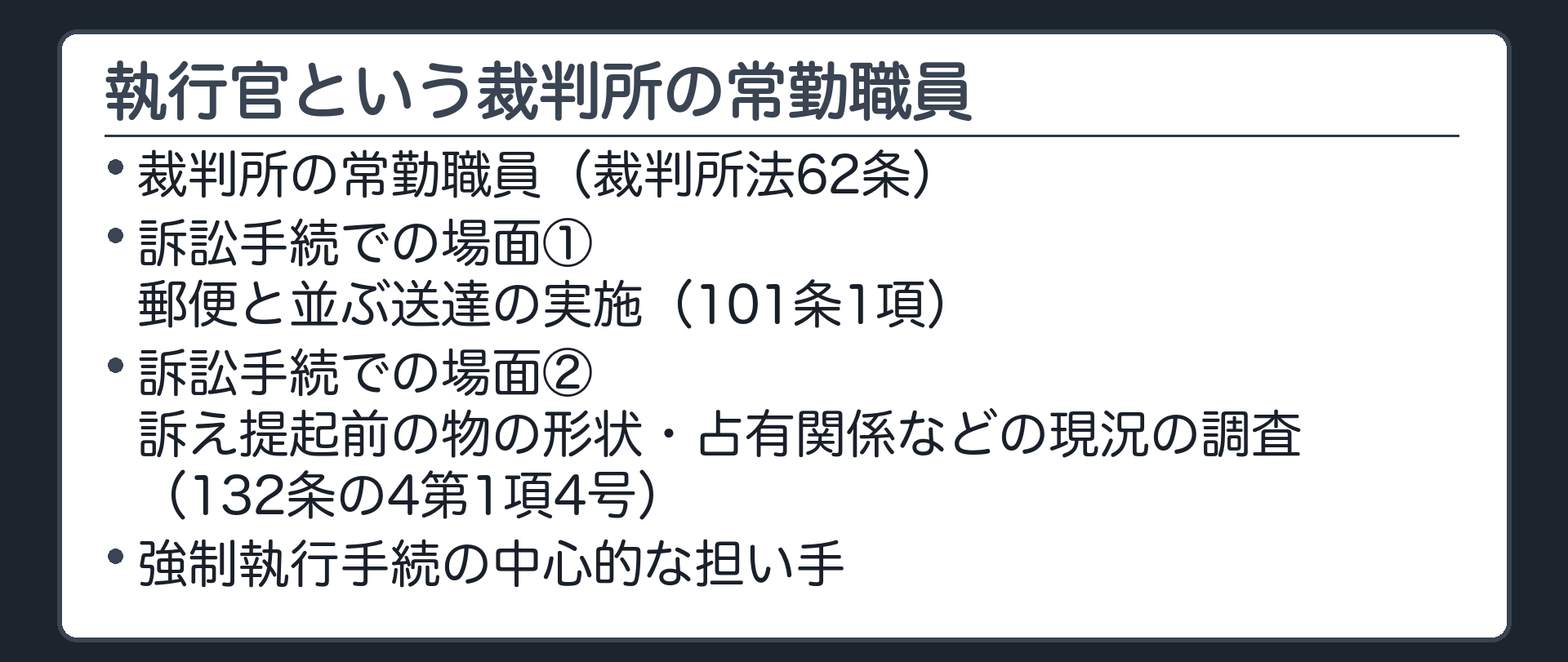 執行官の役割の板(裁判所の常勤職員(裁62条)。訴訟手続では郵便と並ぶ送達の実施(101条1項)・訴え提起前の物の形状・占有関係などの現況の調査(132条の4第1項4号)。強制執行手続の中心的担い手)