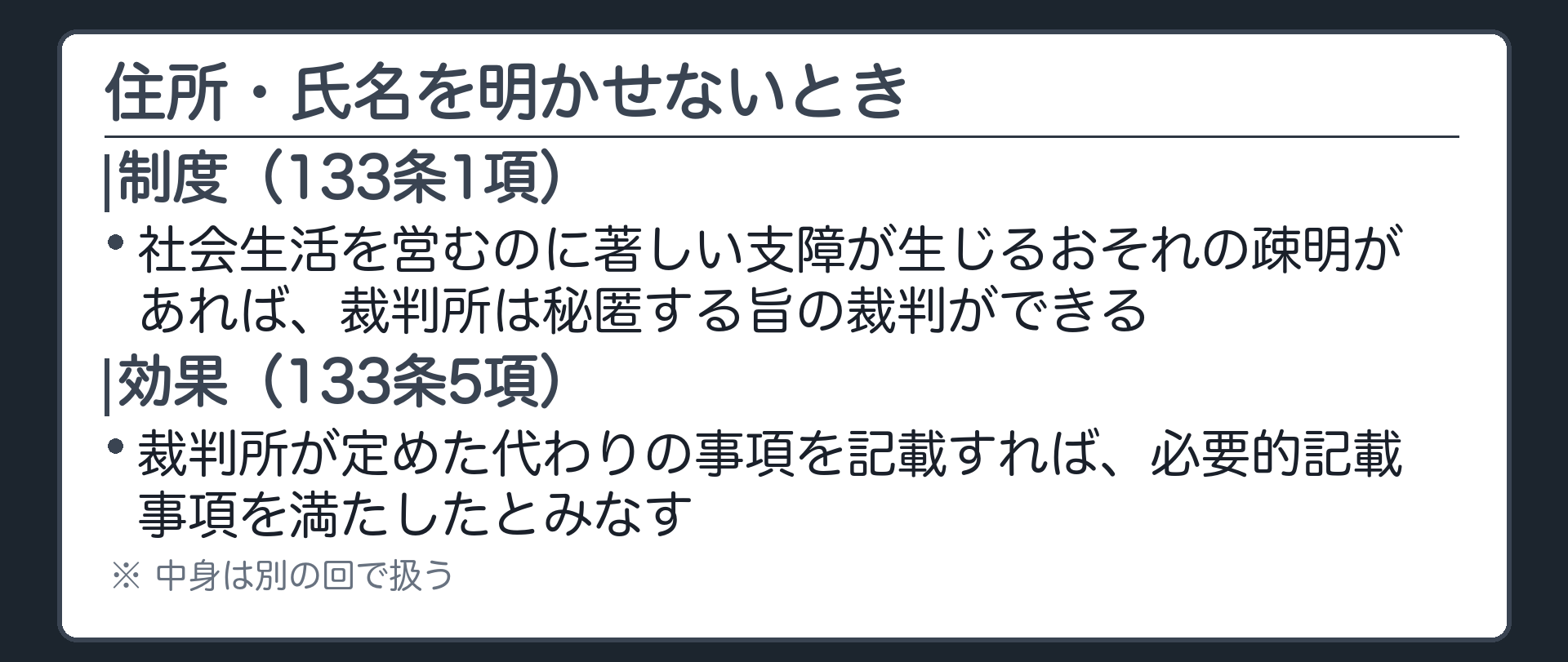 秘匿制度の板(社会生活を営むのに著しい支障が生じるおそれの疎明があれば、裁判所は秘匿する旨の裁判ができる〈133条1項〉。裁判所が定めた代わりの事項を書けば、必要的記載事項を満たしたとみなす〈133条5項〉)