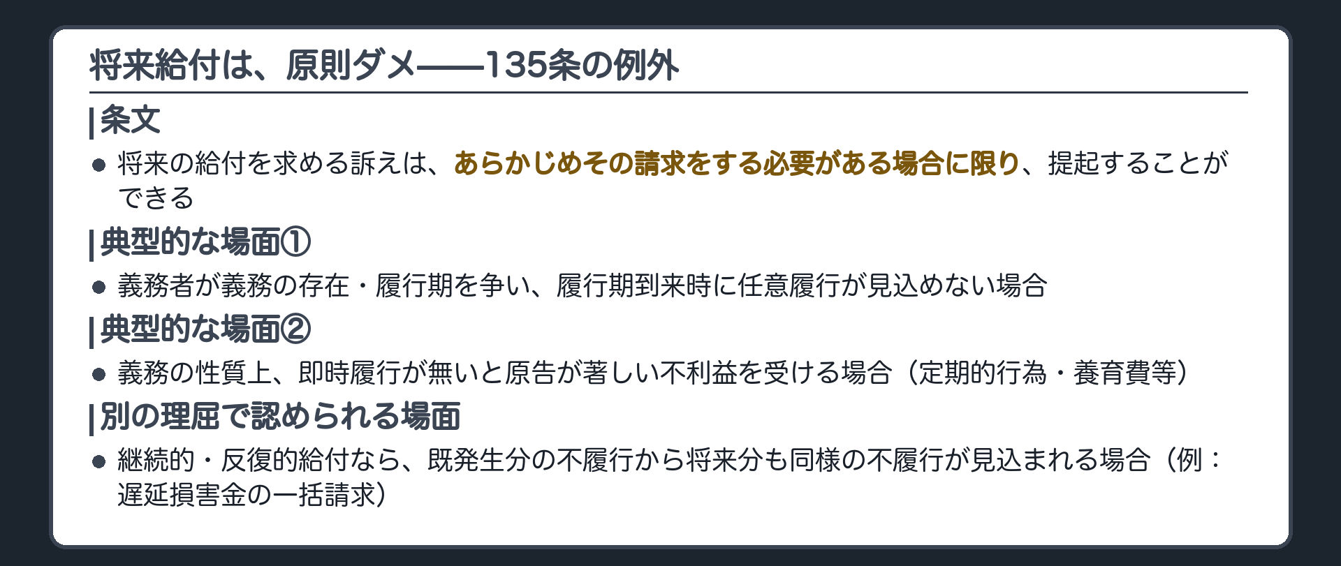 将来給付が例外的に認められる場面の板(135条=あらかじめ請求する必要がある場合に限り可。典型的な場面は2つ：①義務者が義務の存在・履行期を争い、履行期到来時に任意履行が見込めない場合 ②義務の性質上、即時履行が無いと原告が著しい不利益を受ける場合(定期的行為・養育費等)。それとは別の理屈で、継続的・反復的給付なら、既発生分の不履行から将来分も同様の不履行が見込まれる場合も認められる(例:遅延損害金の一括請求))