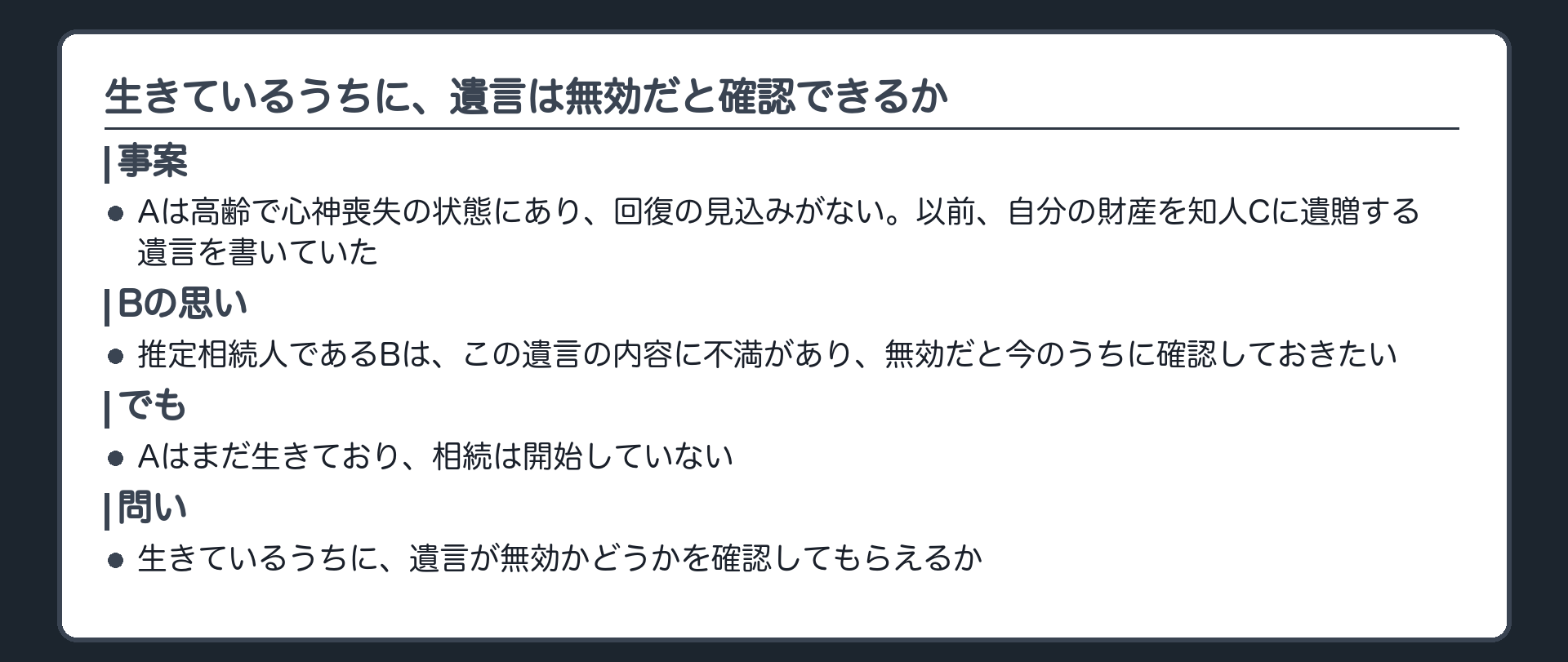 冒頭事案の板(Aは高齢で心神喪失の状態にあり、回復の見込みがない。Aは以前、自分の財産を知人のCに遺贈する遺言を書いていた。Aの推定相続人であるBは、この遺言の内容に不満があり、この遺言は無効だと今のうちに確認しておきたい。Aはまだ生きており、相続は開始していない)