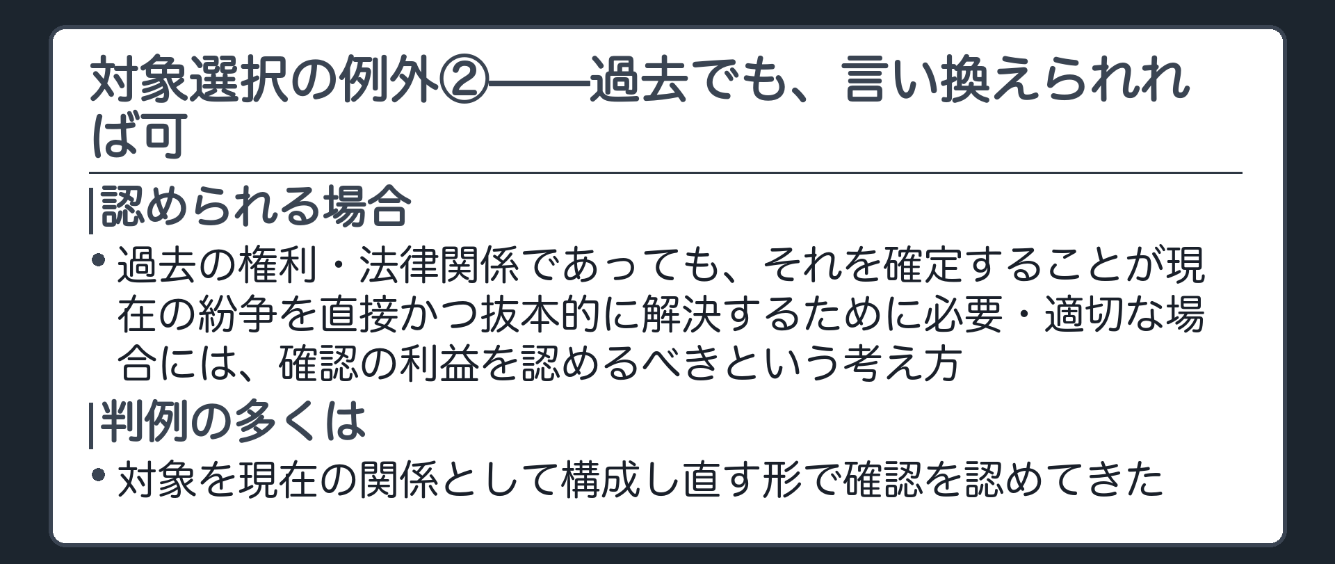 対象選択の例外②の板(例外②=過去の権利・法律関係であっても、それを確定することが現在の紛争を直接かつ抜本的に解決するために必要・適切な場合には、確認の利益を認めるべきという考え方。判例の多くは、対象を現在の関係として構成し直す形で確認を認めてきた)