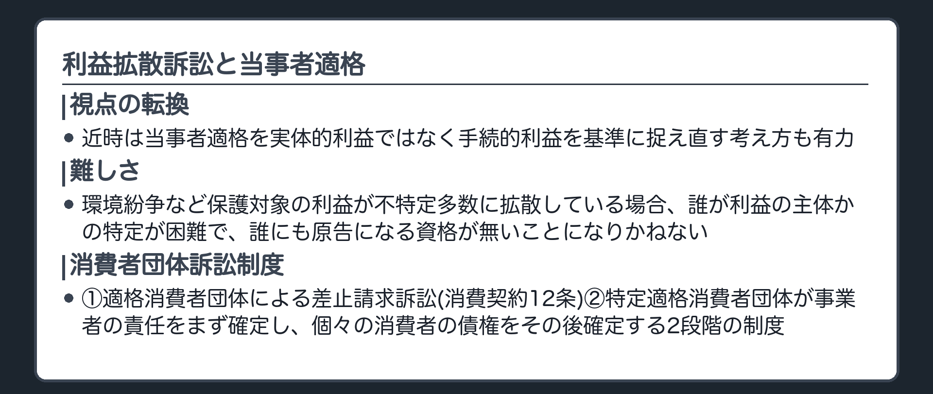 利益拡散訴訟の板(近時は当事者適格を実体的利益ではなく手続的利益を基準に捉え直す考え方も有力/環境紛争など保護対象の利益が不特定多数に拡散している場合、誰が利益の主体かの特定が困難で、誰にも原告になる資格が無いことになりかねない/消費者団体訴訟制度=①適格消費者団体による差止請求訴訟(消費契約12条)②特定適格消費者団体が事業者の責任をまず確定し、個々の消費者の債権をその後確定する2段階の制度)