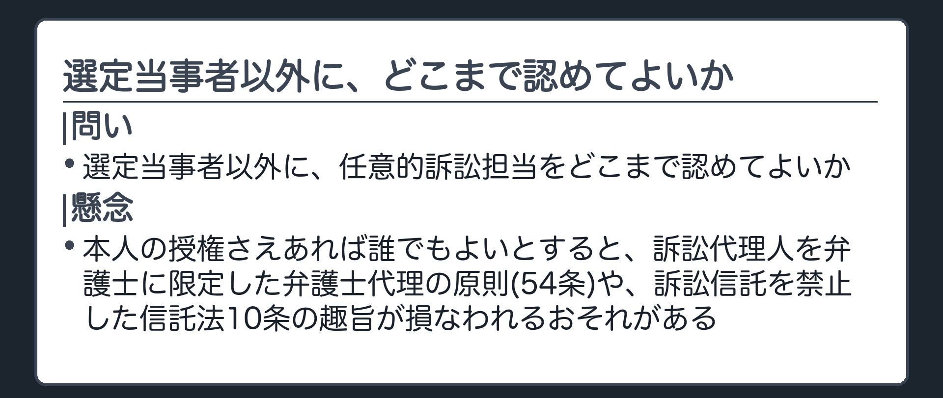 問題提起の板(選定当事者以外に、任意的訴訟担当をどこまで認めてよいか/本人の授権さえあれば誰でもよいとすると、訴訟代理人を弁護士に限定した弁護士代理の原則(54条)や、訴訟信託を禁止した信託法10条の趣旨が損なわれるおそれがある)