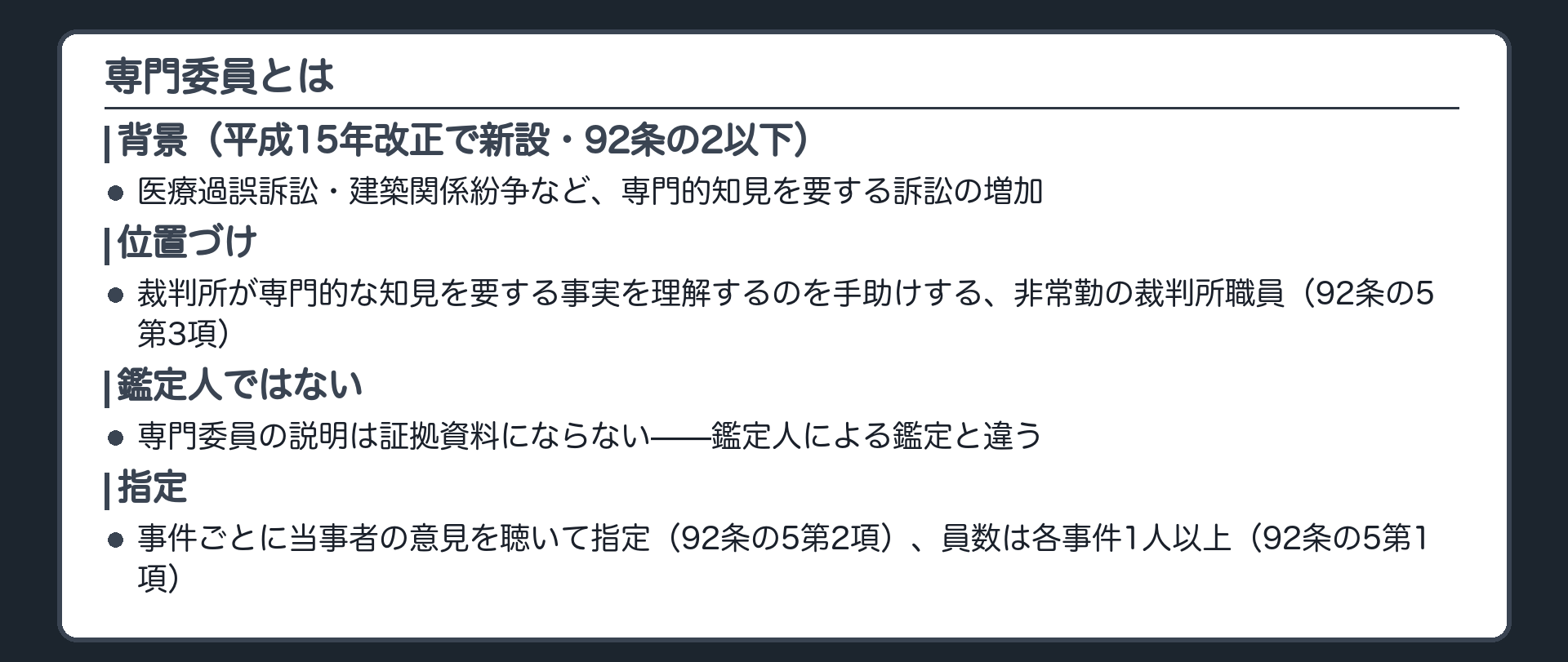 専門委員の位置づけの板(平成15年改正で新設92条の2以下・医療過誤訴訟建築関係紛争など専門的知見を要する訴訟の増加が背景・専門委員は裁判所が専門的な知見を要する事実を理解するのを手助けする非常勤の裁判所職員92条の5第3項・鑑定人ではないので専門委員の説明は証拠資料にならない・事件ごとに当事者の意見を聴いて指定92条の5第2項・員数は各事件1人以上92条の5第1項)
