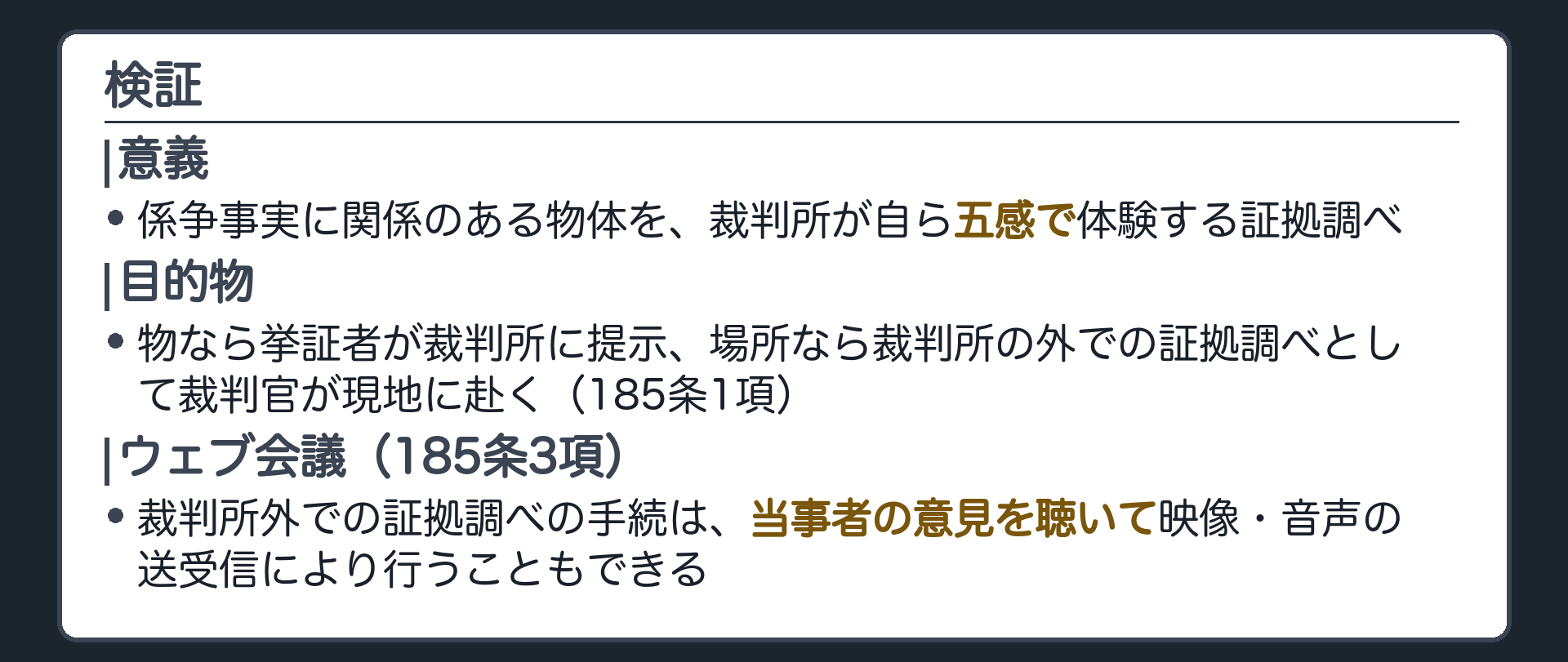 検証の定義の板(事実に関する判断の基礎を作るため係争事実に関係のある物体を裁判所が自ら体験する証拠調べ・目的物は五感で感知できる物すべて・物なら挙証者が裁判所に提示・場所なら裁判所外の証拠調べとして裁判官が現地に赴く185条1項・その手続は当事者の意見を聴いてウェブ会議でも185条3項)