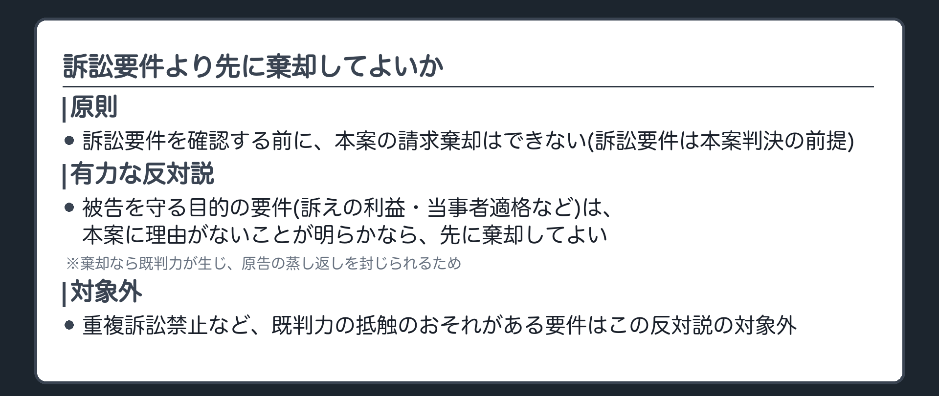 訴訟要件より先に棄却してよいかの板(原則=訴訟要件を確認する前に本案の請求棄却はできない(訴訟要件は本案判決の前提)/有力な反対説=被告を守る目的の要件(訴えの利益・当事者適格など)は、本案に理由がないことが明らかなら先に棄却してよい・棄却なら既判力が生じ蒸し返しを封じられるため/対象外=重複訴訟禁止など、既判力の抵触のおそれがある要件はこの反対説の対象外)