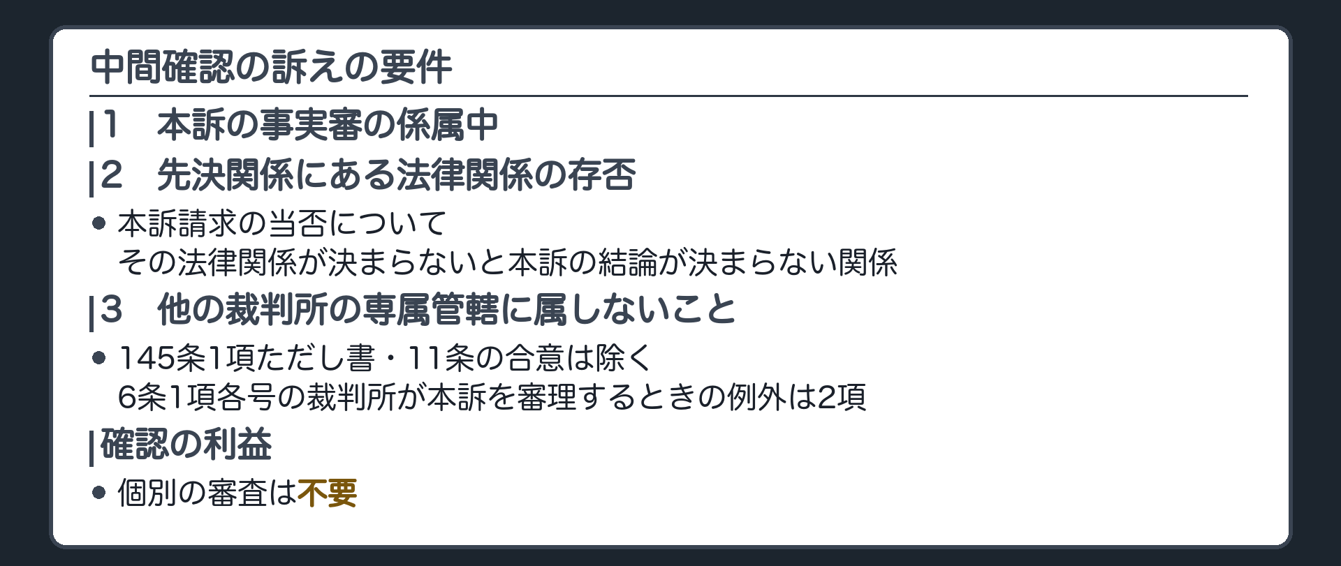 中間確認の要件の板(1=本訴の事実審の係属中/2=本訴請求の当否について先決関係にある法律関係の存否(その法律関係が決まらないと本訴の結論が決まらない関係)/3=他の裁判所の専属管轄に属しないこと(145条1項ただし書・11条の合意は除く)/6条1項各号の裁判所が本訴を審理するときの例外は2項/確認の利益の個別審査は不要)